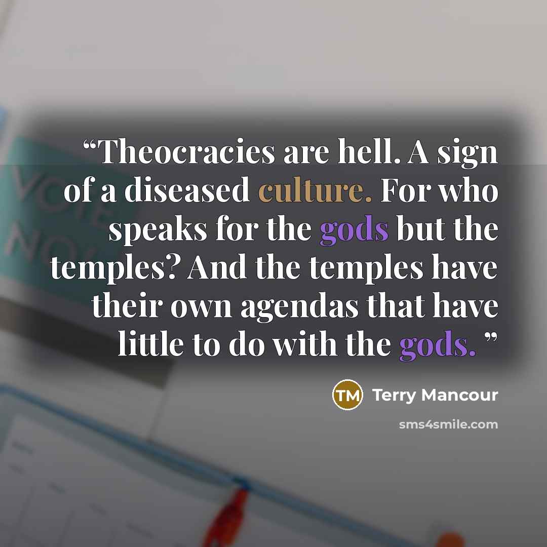 “Theocracies are hell. A sign of a diseased culture. For who speaks for the gods but the temples? And the temples have their own agendas that have little to do with the gods.” quote by Terry Mancour