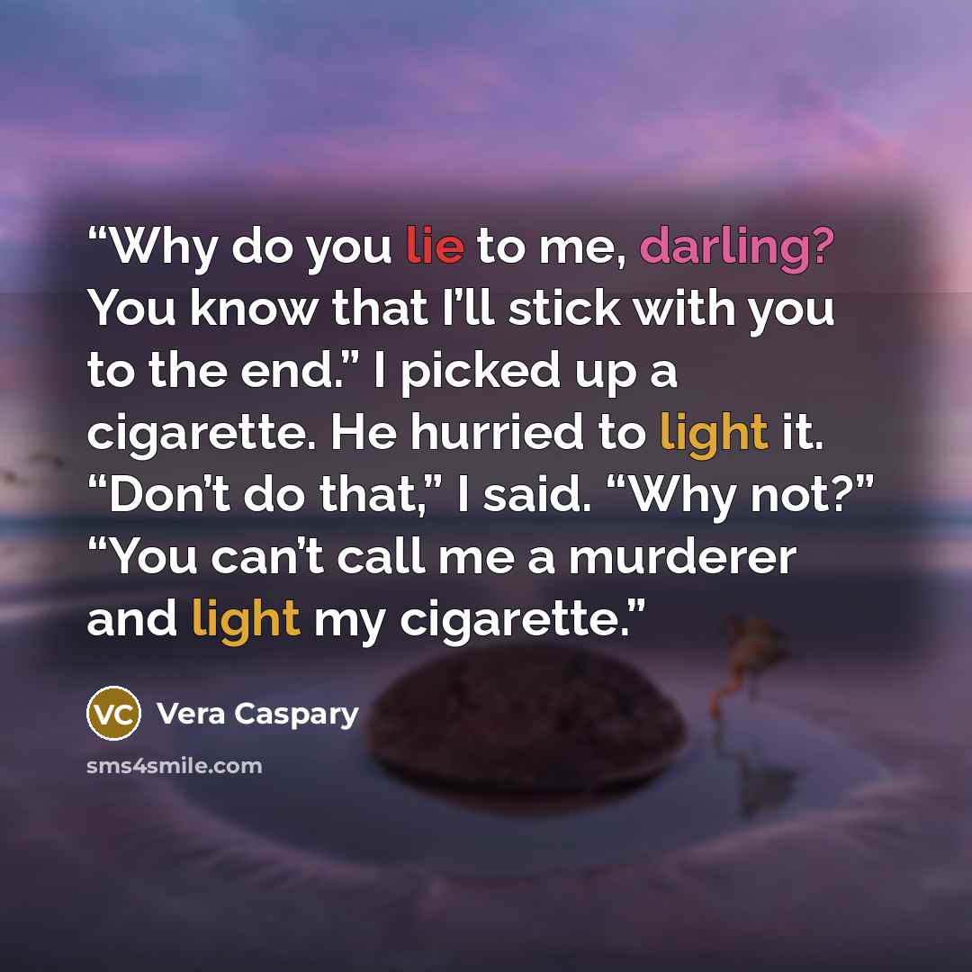 “Why do you lie to me, darling? You know that I’ll stick with you to the end.” I picked up a cigarette. He hurried to light it. “Don’t do that,” I said. “Why not?” “You can’t call me a murderer and light my cigarette.” quote by Vera Caspary