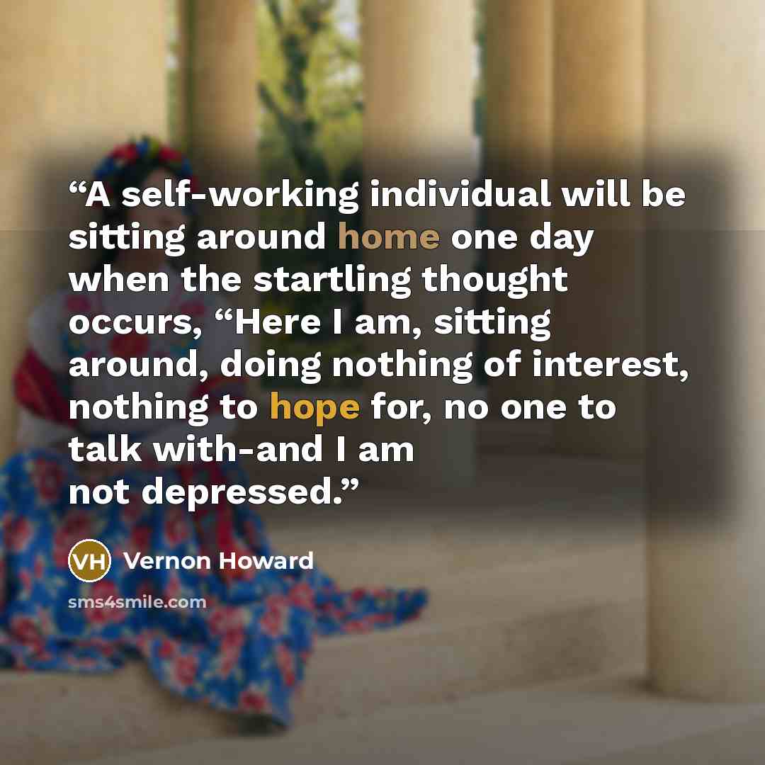 “A self-working individual will be sitting around home one day when the startling thought occurs, “Here I am, sitting around, doing nothing of interest, nothing to hope for, no one to talk with-and I am not depressed.” quote by Vernon Howard