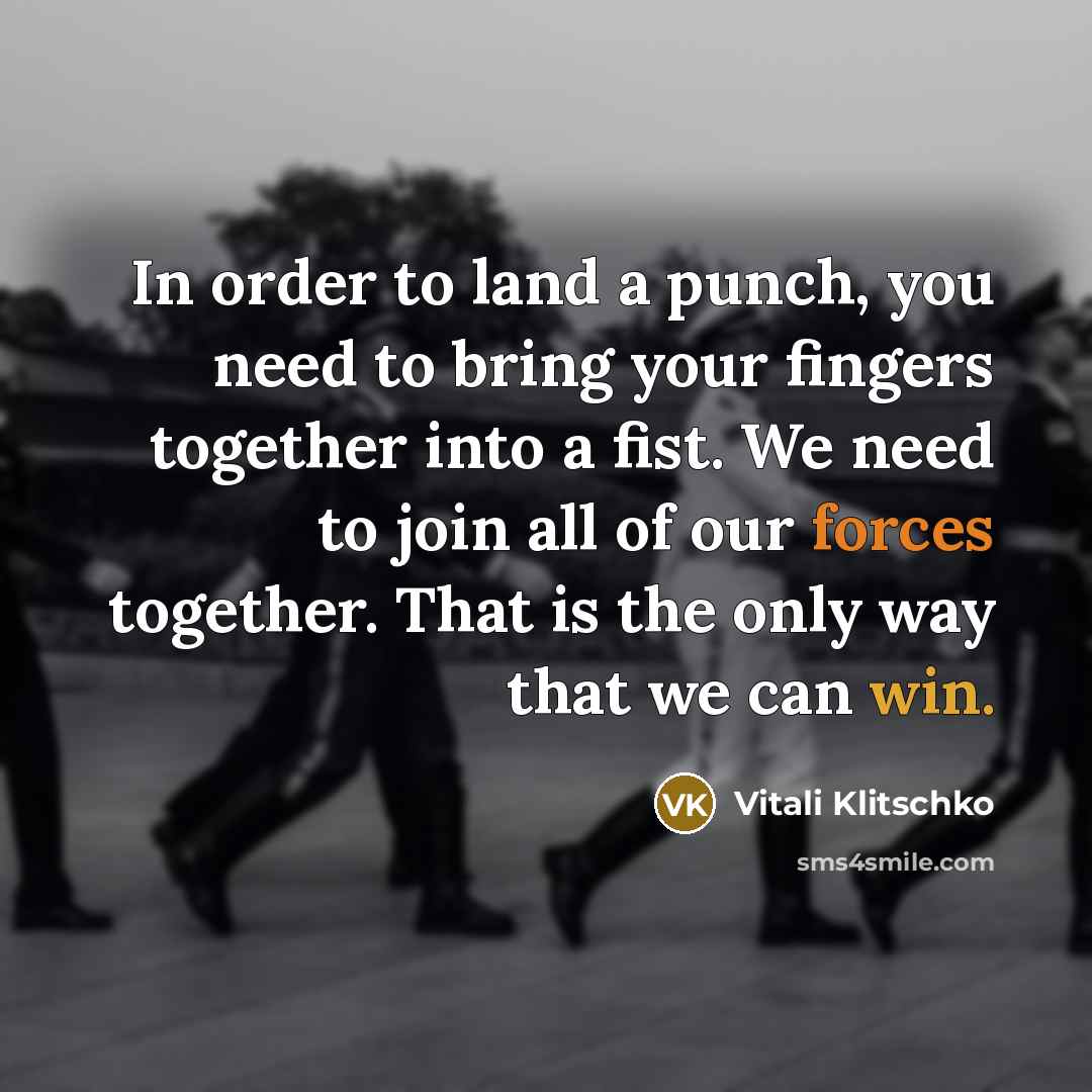 “In order to land a punch, you need to bring your fingers together into a fist. We need to join all of our forces together. That is the only way that we can win.” quote by Vitali Klitschko