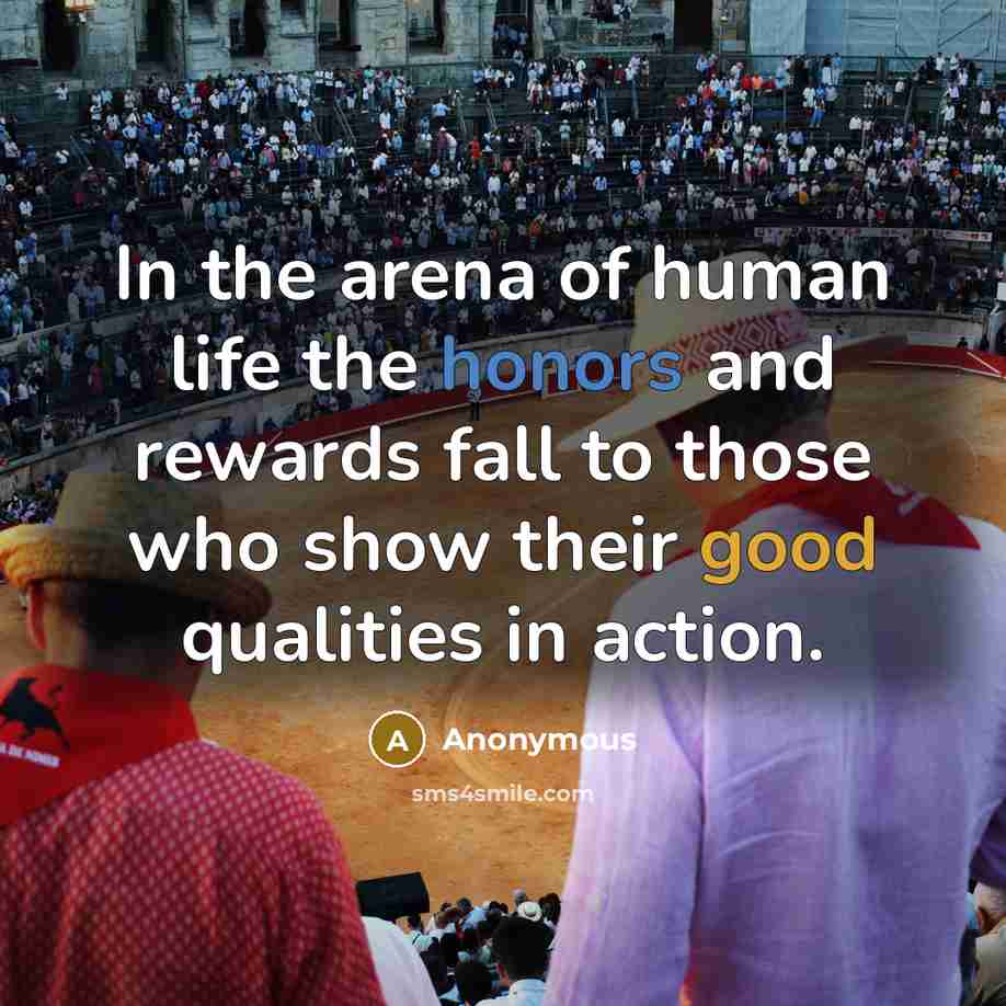 “In the arena of human life the honors and rewards fall to those who show their good qualities in action.” quote by Anonymous