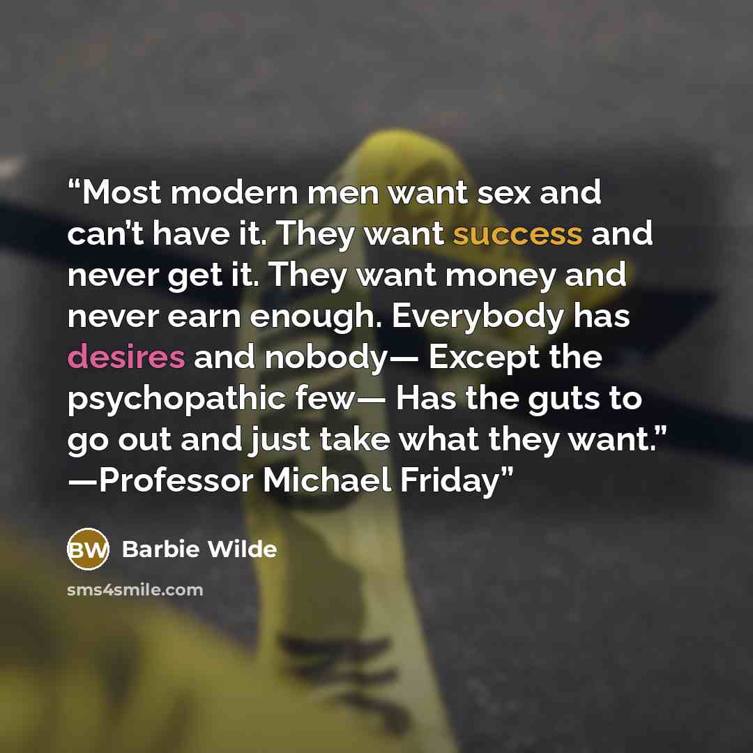 “Most modern men want sex and can’t have it. They want success and never get it. They want money and never earn enough. Everybody has desires and nobody— Except the psychopathic few— Has the guts to go out and just take what they want.” —Professor Michael Friday” quote by Barbie Wilde