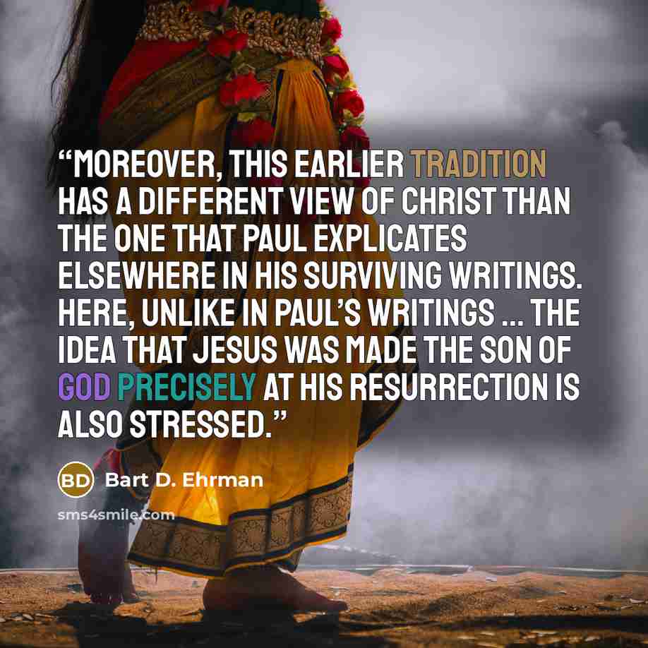 “Moreover, this earlier tradition has a different view of Christ than the one that Paul explicates elsewhere in his surviving writings. Here, unlike in Paul’s writings ... the idea that Jesus was made the Son of God precisely at his resurrection is also stressed.” quote by Bart D. Ehrman