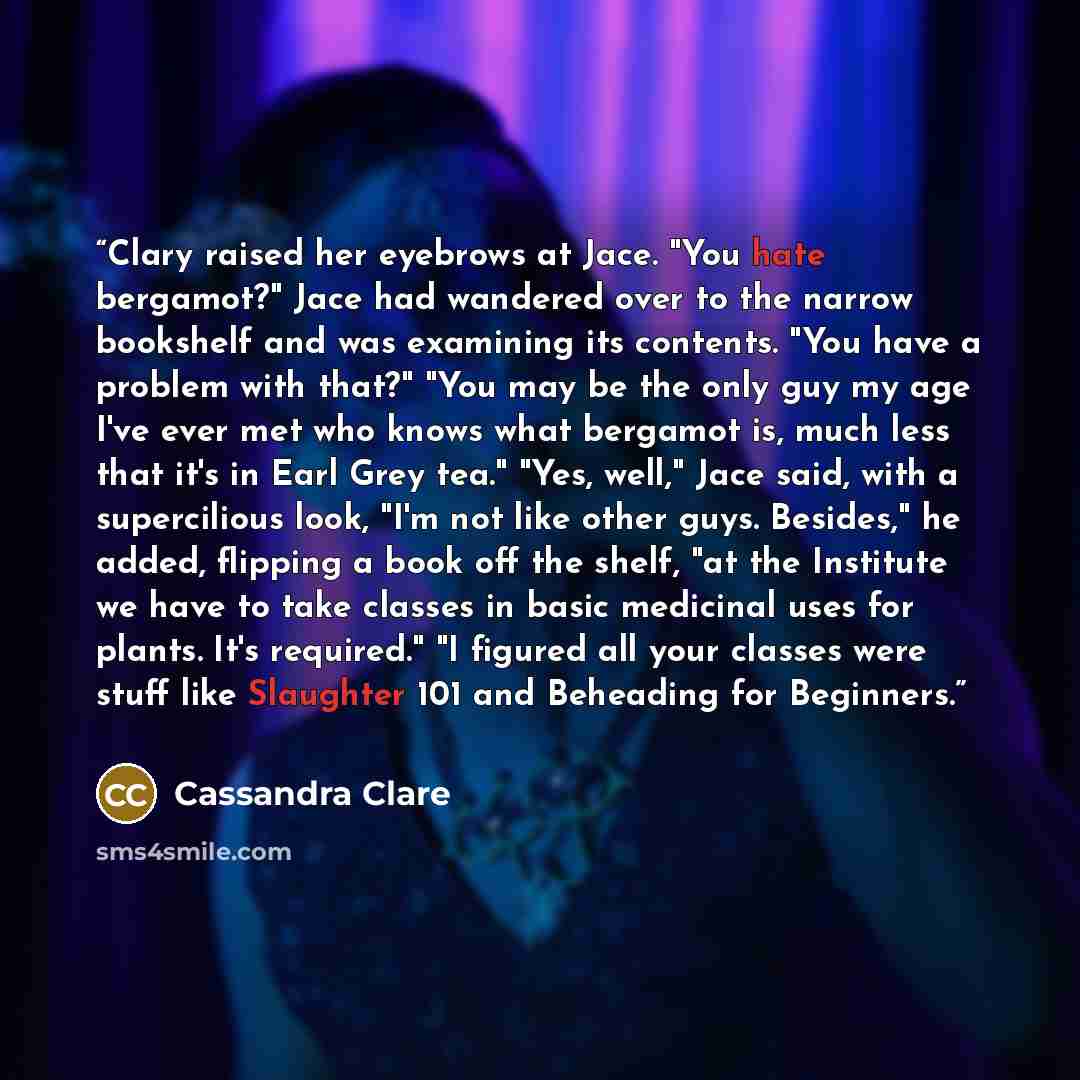 “Clary raised her eyebrows at Jace. "You hate bergamot?" Jace had wandered over to the narrow bookshelf and was examining its contents. "You have a problem with that?" "You may be the only guy my age I've ever met who knows what bergamot is, much less that it's in Earl Grey tea." "Yes, well," Jace…” quote by Cassandra Clare
