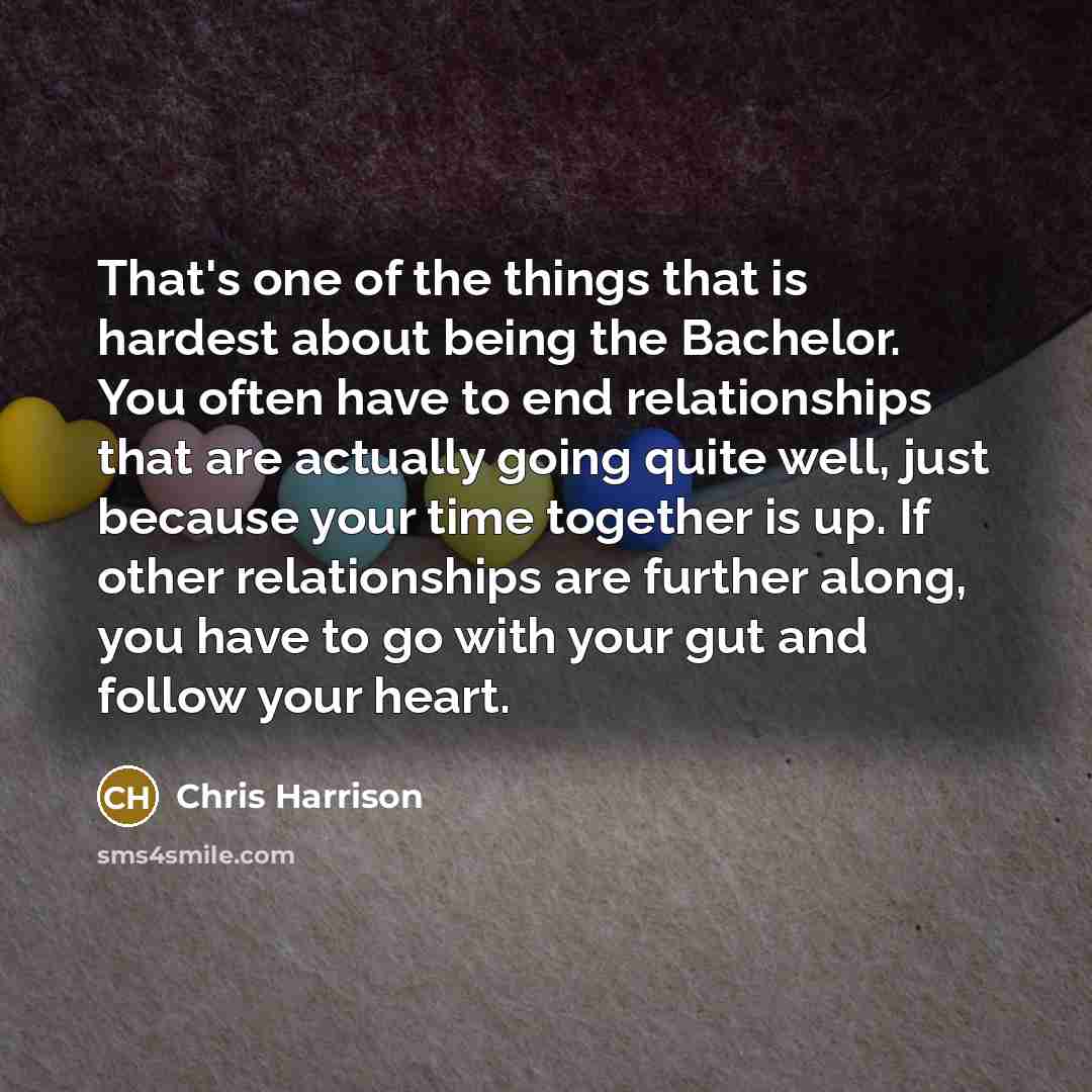“That's one of the things that is hardest about being the Bachelor. You often have to end relationships that are actually going quite well, just because your time together is up. If other relationships are further along, you have to go with your gut and follow your heart.” quote by Chris Harrison