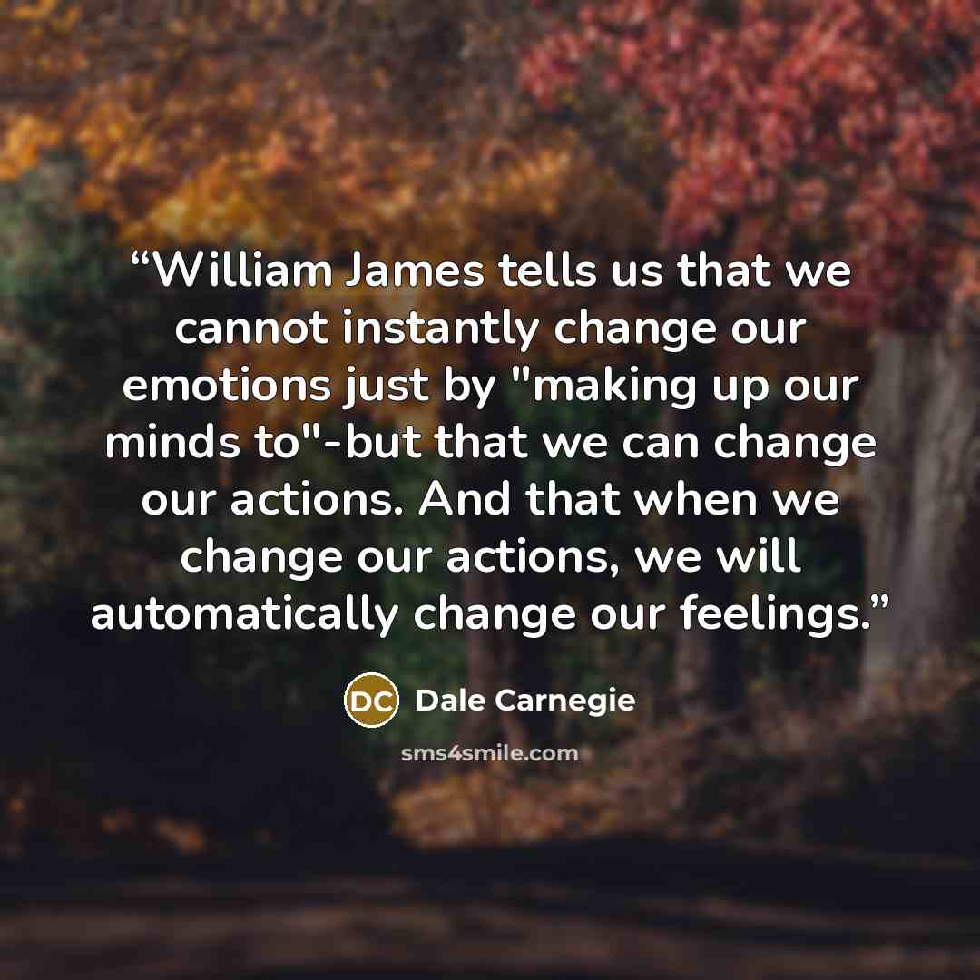 “William James tells us that we cannot instantly change our emotions just by "making up our minds to"-but that we can change our actions. And that when we change our actions, we will automatically change our feelings.” quote by Dale Carnegie