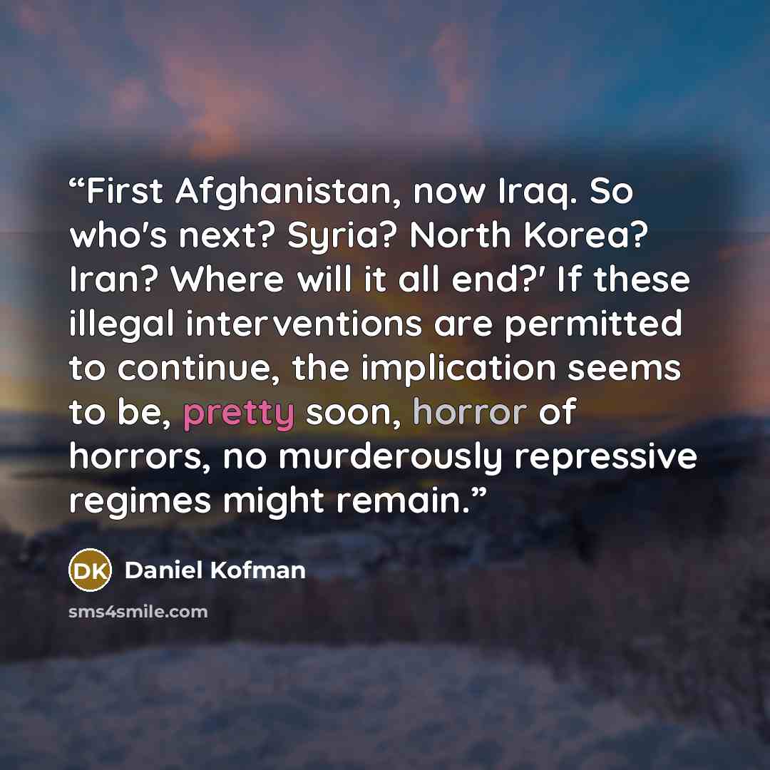 “First Afghanistan, now Iraq. So who's next? Syria? North Korea? Iran? Where will it all end?' If these illegal interventions are permitted to continue, the implication seems to be, pretty soon, horror of horrors, no murderously repressive regimes might remain.” quote by Daniel Kofman
