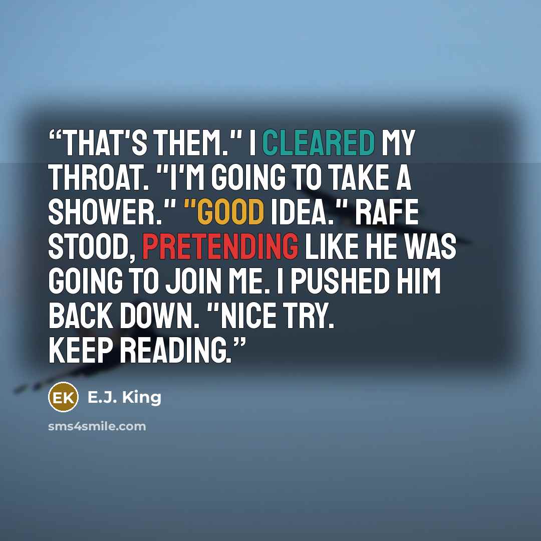 “That's them." I cleared my throat. "I'm going to take a shower." "Good idea." Rafe stood, pretending like he was going to join me. I pushed him back down. "Nice try. Keep reading.” quote by E.J. King