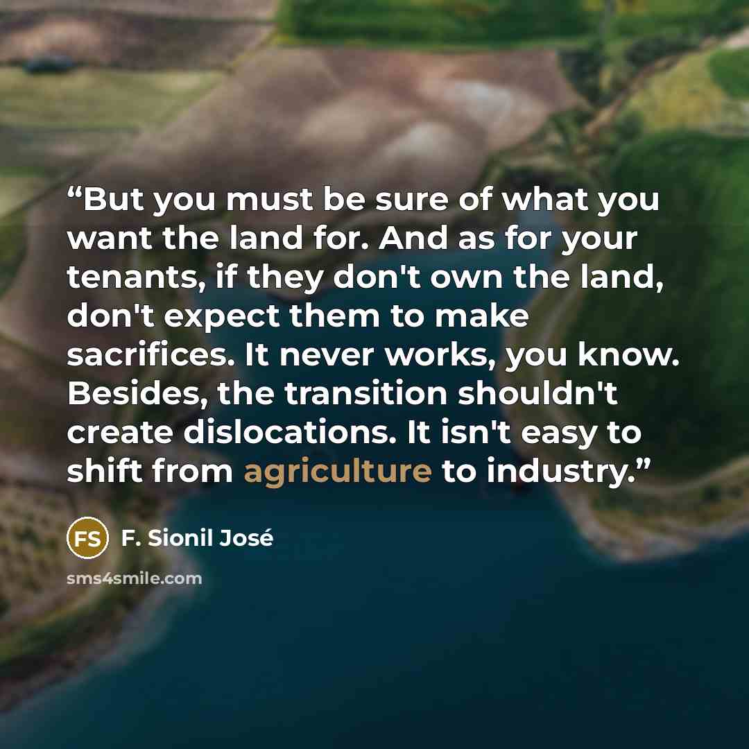 “But you must be sure of what you want the land for. And as for your tenants, if they don't own the land, don't expect them to make sacrifices. It never works, you know. Besides, the transition shouldn't create dislocations. It isn't easy to shift from agriculture to industry.” quote by F. Sionil José