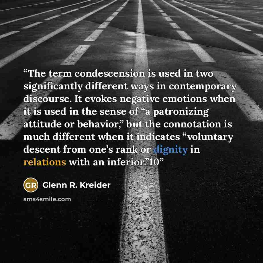 “The term condescension is used in two significantly different ways in contemporary discourse. It evokes negative emotions when it is used in the sense of “a patronizing attitude or behavior,” but the connotation is much different when it indicates “voluntary descent from one’s rank or dignity in…” quote by Glenn R. Kreider