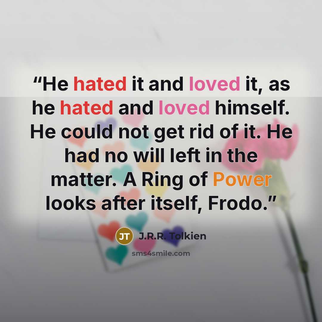 “He hated it and loved it, as he hated and loved himself. He could not get rid of it. He had no will left in the matter. A Ring of Power looks after itself, Frodo.” quote by J.R.R. Tolkien