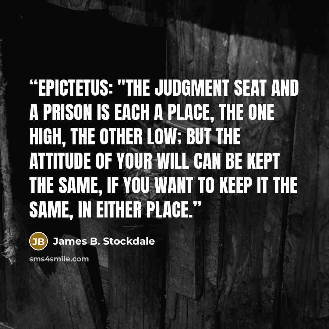 “Epictetus: "The judgment seat and a prison is each a place, the one high, the other low; but the attitude of your will can be kept the same, if you want to keep it the same, in either place.” quote by James B. Stockdale