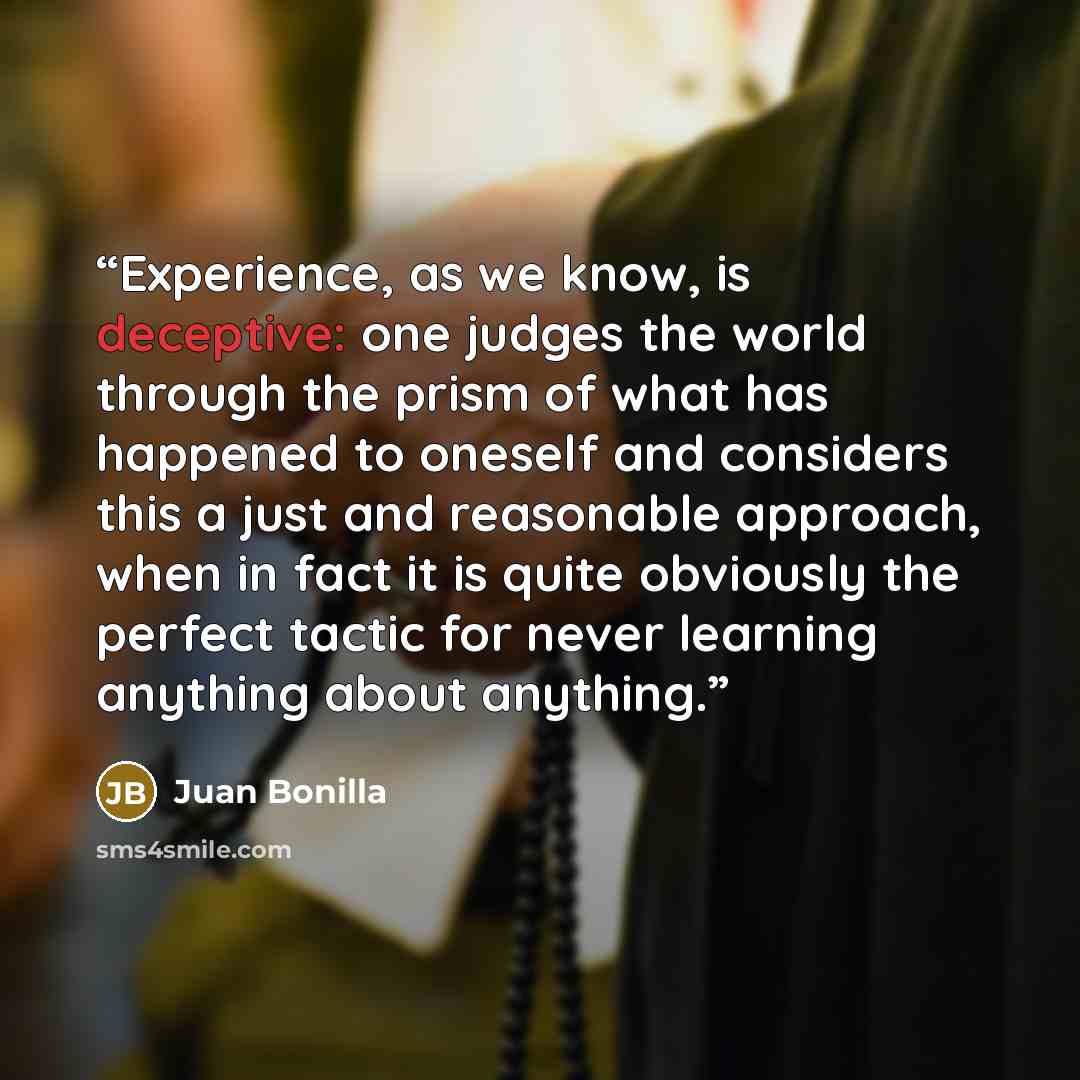“Experience, as we know, is deceptive: one judges the world through the prism of what has happened to oneself and considers this a just and reasonable approach, when in fact it is quite obviously the perfect tactic for never learning anything about anything.” quote by Juan Bonilla