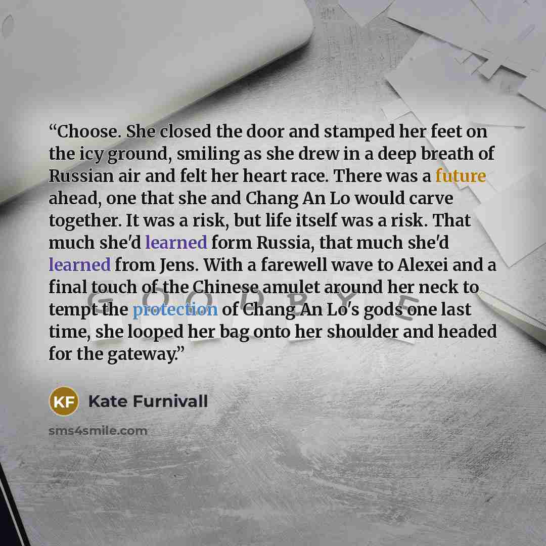 “Choose. She closed the door and stamped her feet on the icy ground, smiling as she drew in a deep breath of Russian air and felt her heart race. There was a future ahead, one that she and Chang An Lo would carve together. It was a risk, but life itself was a risk. That much she'd learned form…” quote by Kate Furnivall