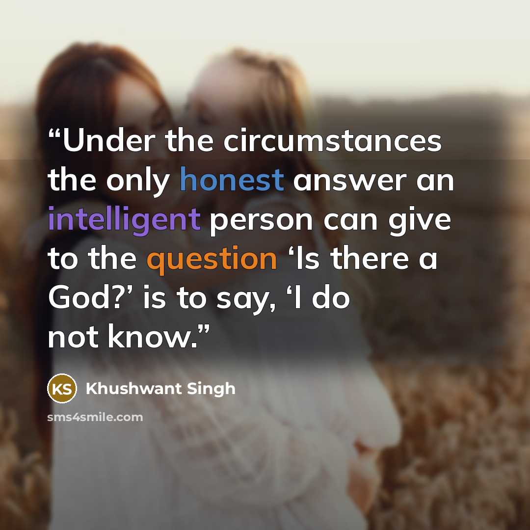 “Under the circumstances the only honest answer an intelligent person can give to the question ‘Is there a God?’ is to say, ‘I do not know.” quote by Khushwant Singh