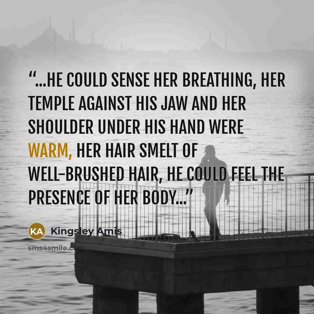 “...he could sense her breathing, her temple against his jaw and her shoulder under his hand were warm, her hair smelt of well-brushed hair, he could feel the presence of her body...” quote by Kingsley Amis