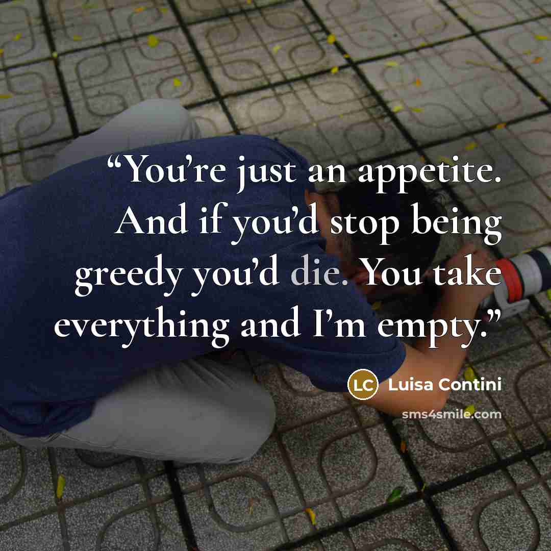 “You’re just an appetite. And if you’d stop being greedy you’d die. You take everything and I’m empty.” quote by Luisa Contini