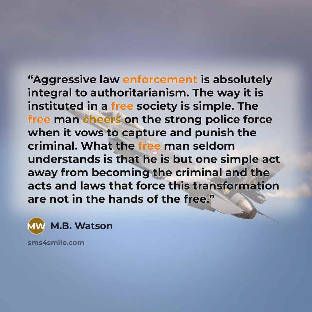 “Aggressive law enforcement is absolutely integral to authoritarianism. The way it is instituted in a free society is simple. The free man cheers on the strong police force when it vows to capture and punish the criminal. What the free man seldom understands is that he is but one simple act away…” quote by M.B. Watson
