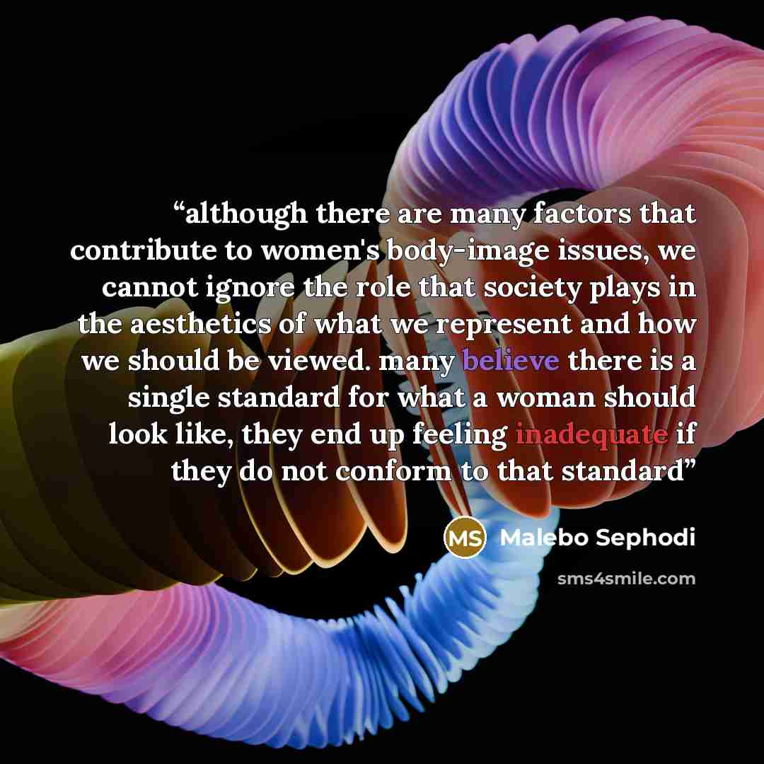 “although there are many factors that contribute to women's body-image issues, we cannot ignore the role that society plays in the aesthetics of what we represent and how we should be viewed. many believe there is a single standard for what a woman should look like, they end up feeling inadequate…” quote by Malebo Sephodi