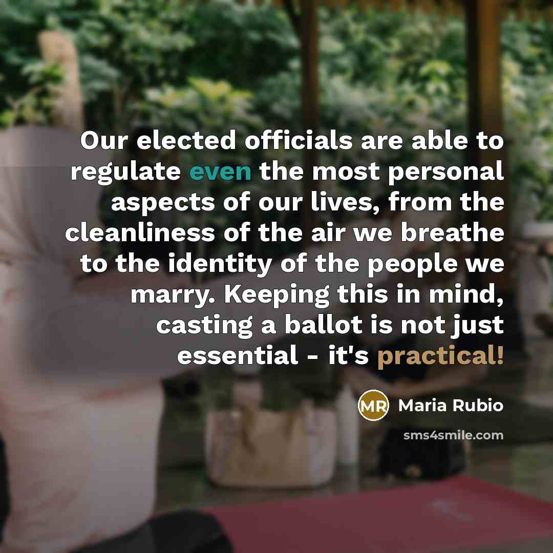 “Our elected officials are able to regulate even the most personal aspects of our lives, from the cleanliness of the air we breathe to the identity of the people we marry. Keeping this in mind, casting a ballot is not just essential - it's practical!” quote by Maria Rubio