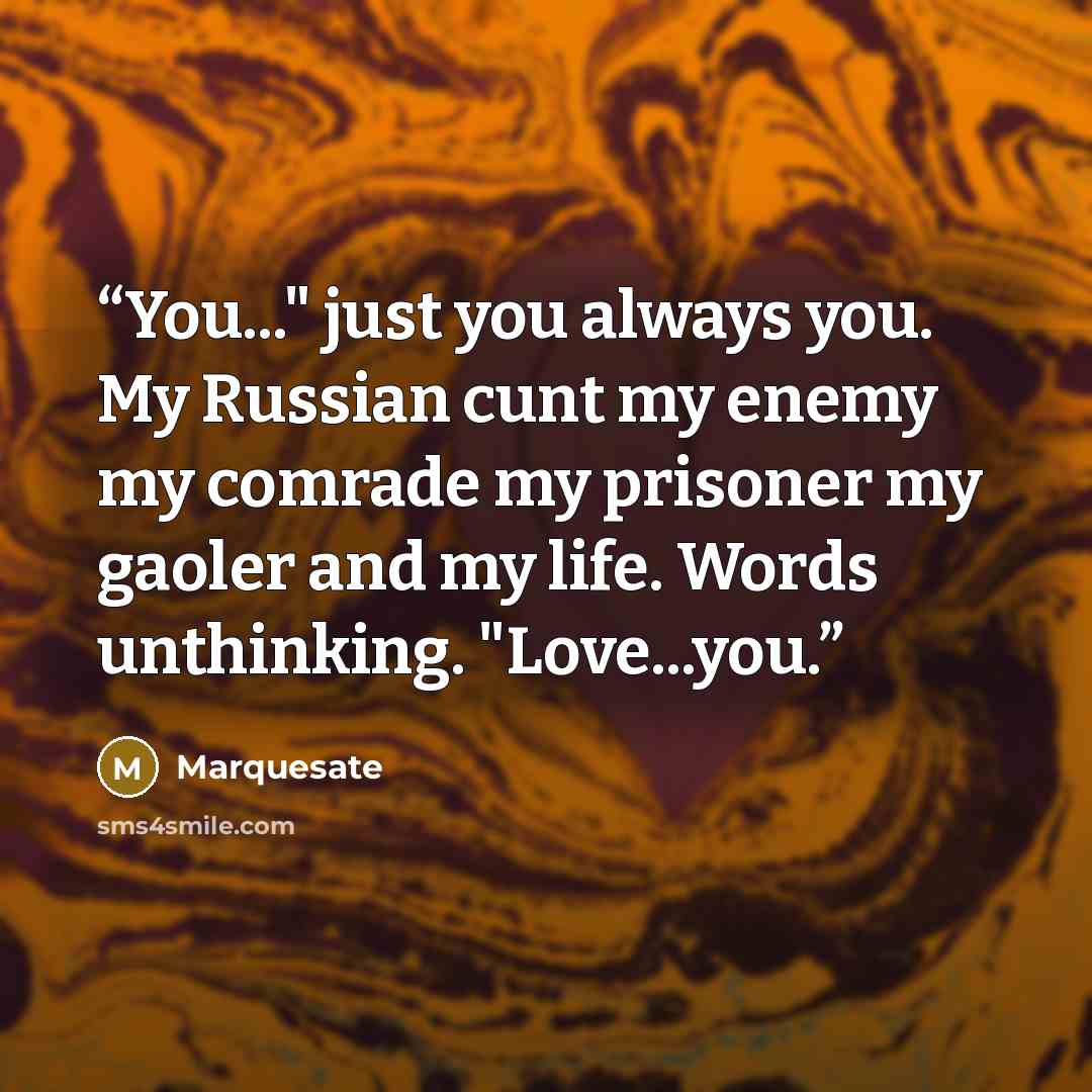 “You..." just you always you. My Russian cunt my enemy my comrade my prisoner my gaoler and my life. Words unthinking. "Love...you.” quote by Marquesate