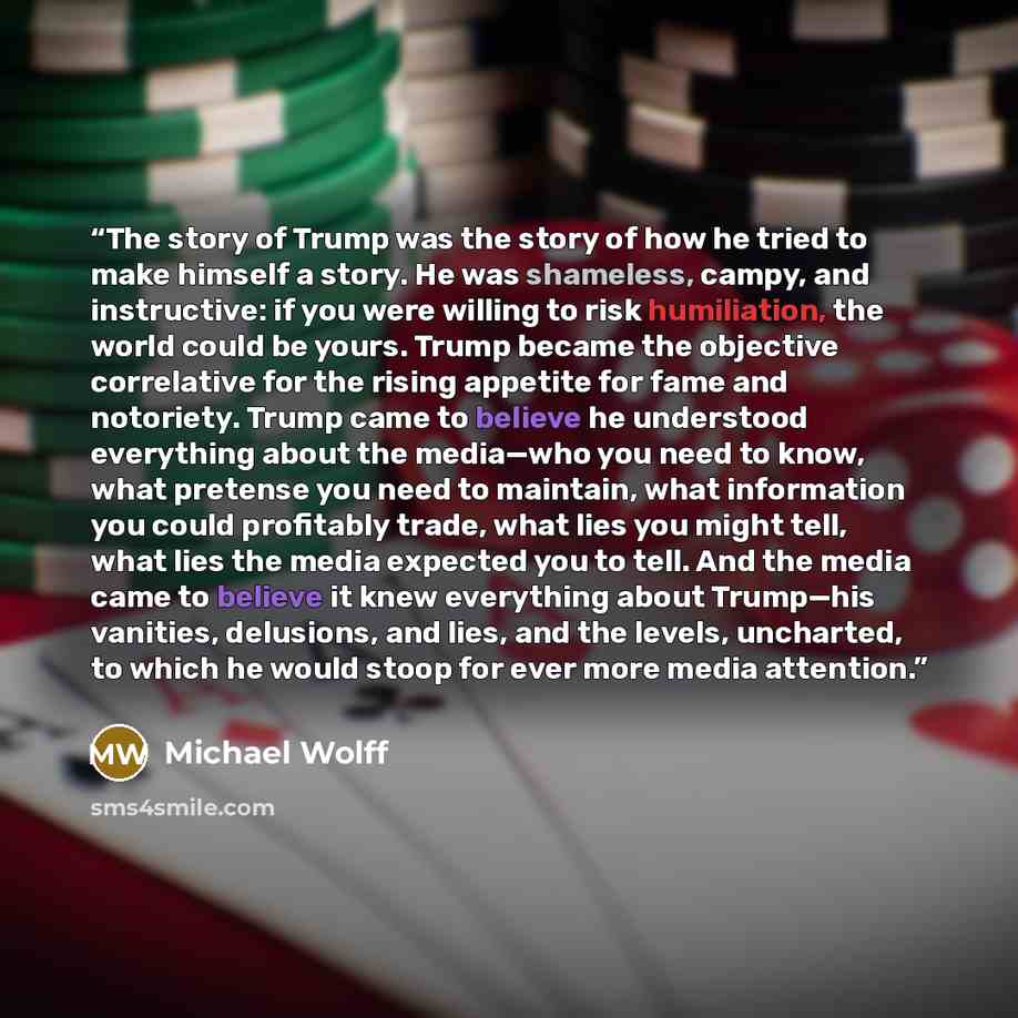 “The story of Trump was the story of how he tried to make himself a story. He was shameless, campy, and instructive: if you were willing to risk humiliation, the world could be yours. Trump became the objective correlative for the rising appetite for fame and notoriety. Trump came to believe he…” quote by Michael Wolff