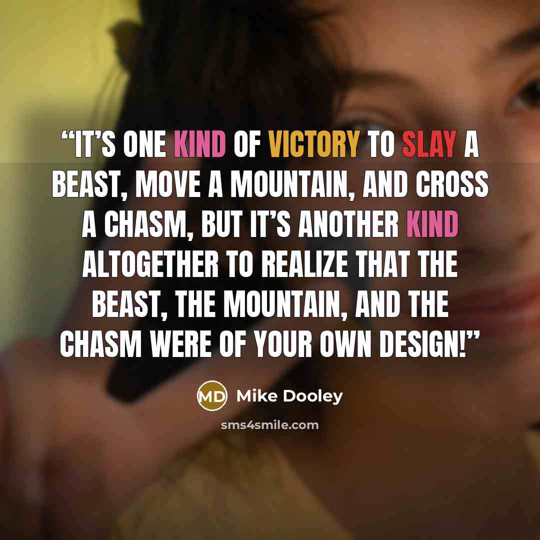 “It’s one kind of victory to slay a beast, move a mountain, and cross a chasm, but it’s another kind altogether to realize that the beast, the mountain, and the chasm were of your own design!” quote by Mike Dooley