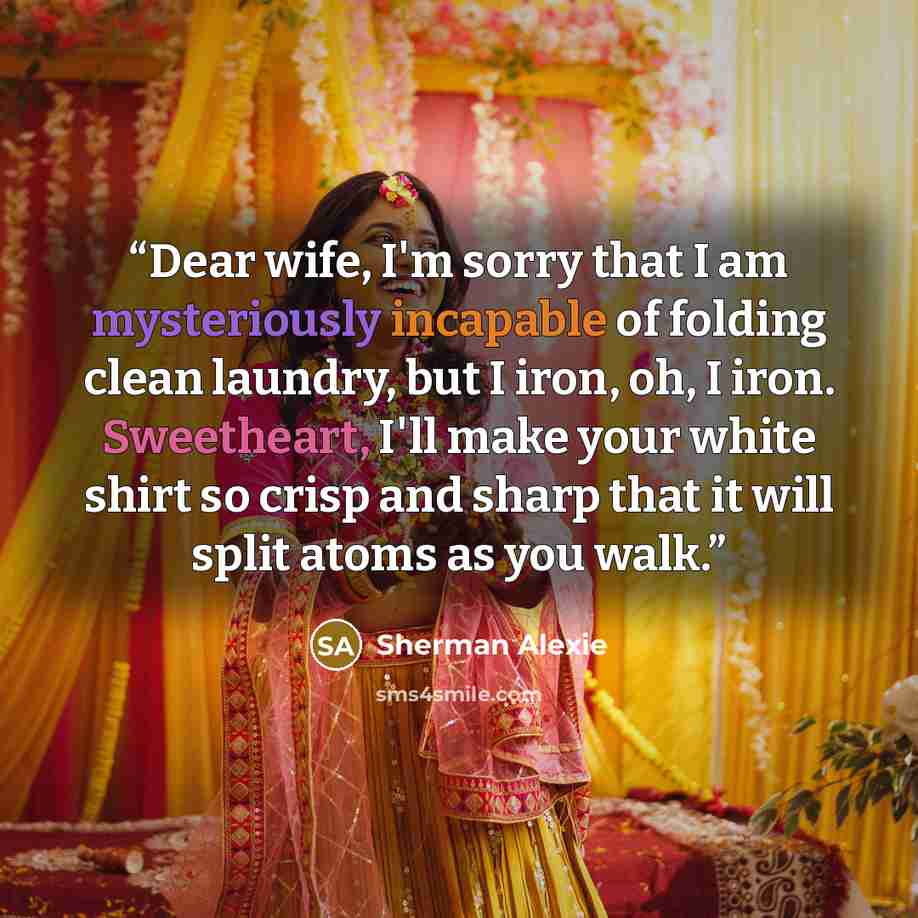 “Dear wife, I'm sorry that I am mysteriously incapable of folding clean laundry, but I iron, oh, I iron. Sweetheart, I'll make your white shirt so crisp and sharp that it will split atoms as you walk.” quote by Sherman Alexie