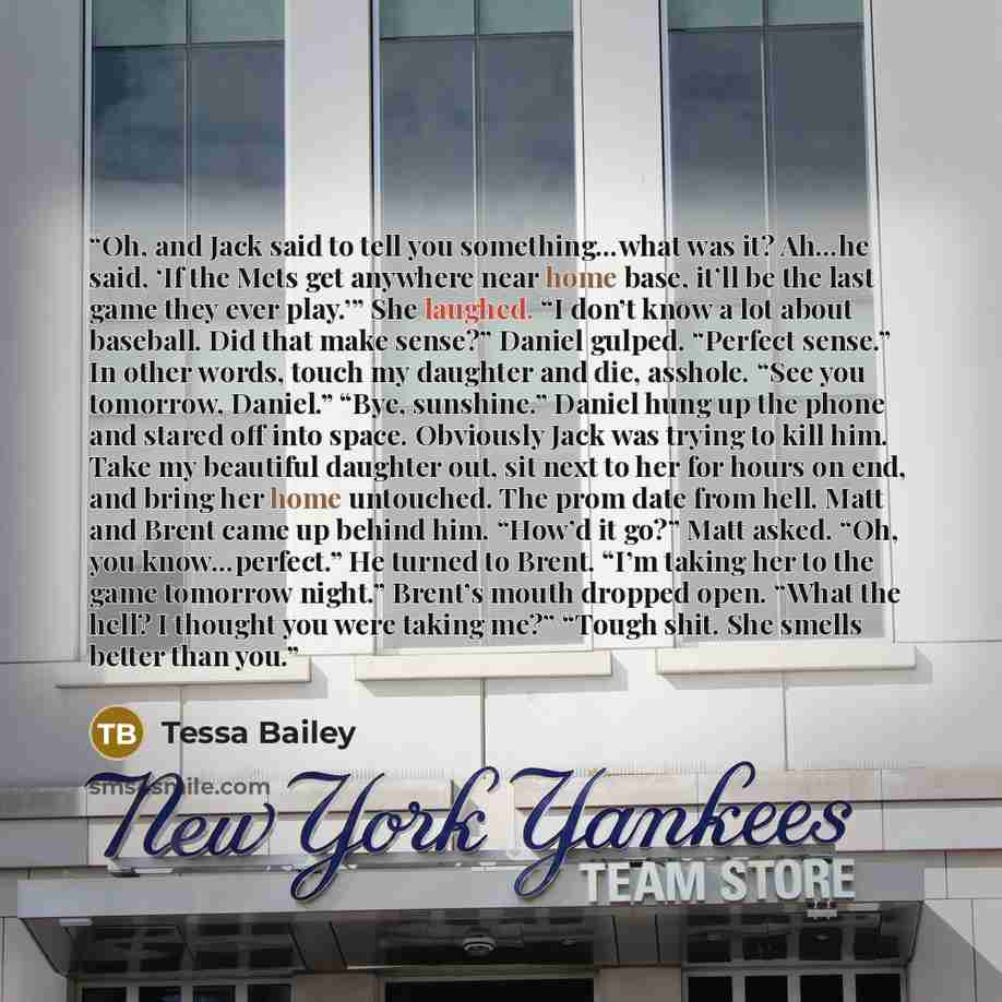 “Oh, and Jack said to tell you something…what was it? Ah…he said, ‘If the Mets get anywhere near home base, it’ll be the last game they ever play.’” She laughed. “I don’t know a lot about baseball. Did that make sense?” Daniel gulped. “Perfect sense.” In other words, touch my daughter and die…” quote by Tessa Bailey