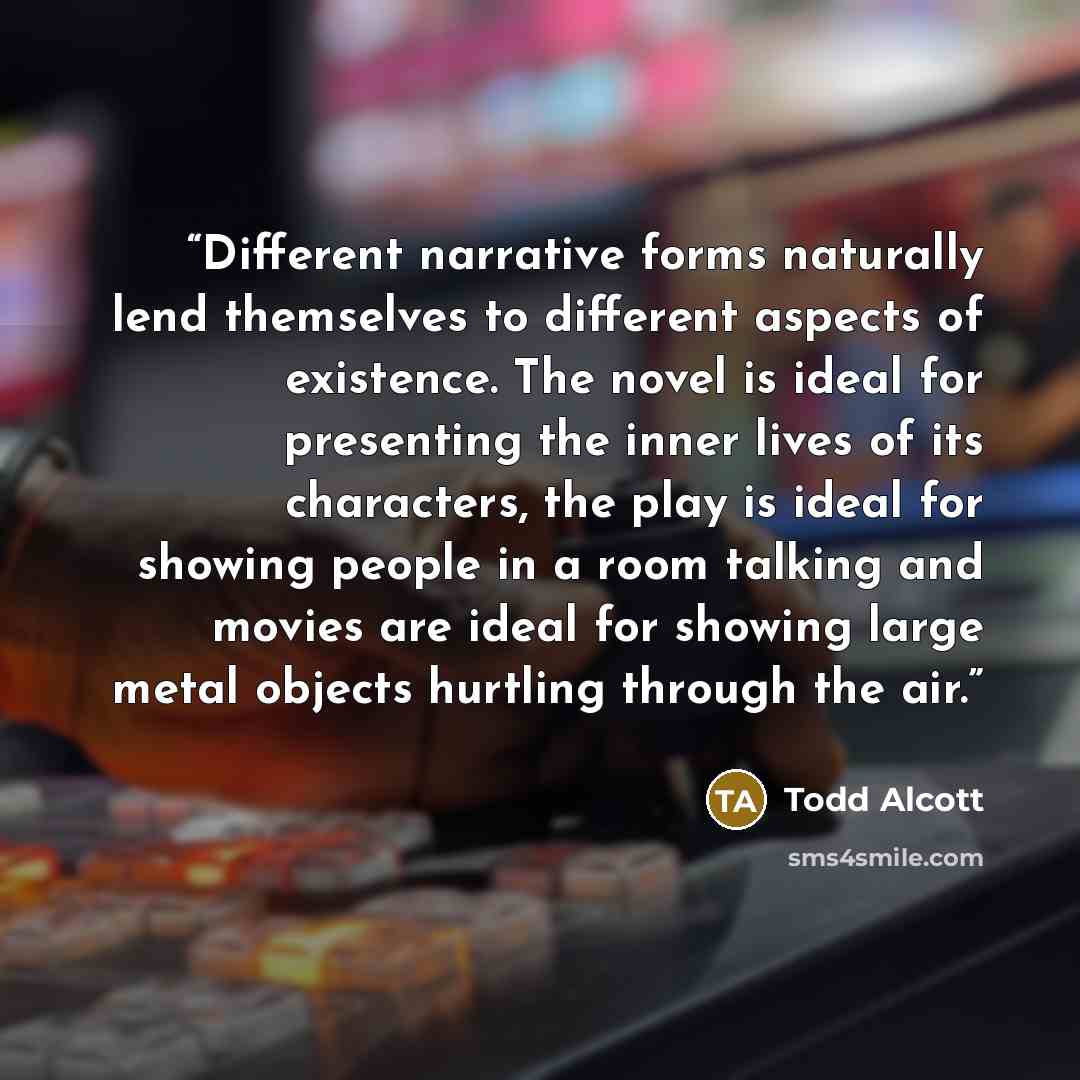 “Different narrative forms naturally lend themselves to different aspects of existence. The novel is ideal for presenting the inner lives of its characters, the play is ideal for showing people in a room talking and movies are ideal for showing large metal objects hurtling through the air.” quote by Todd Alcott