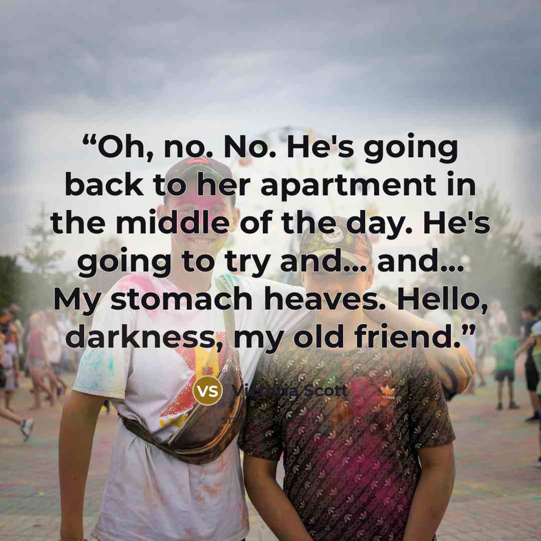 “Oh, no. No. He's going back to her apartment in the middle of the day. He's going to try and... and... My stomach heaves. Hello, darkness, my old friend.” quote by Victoria Scott