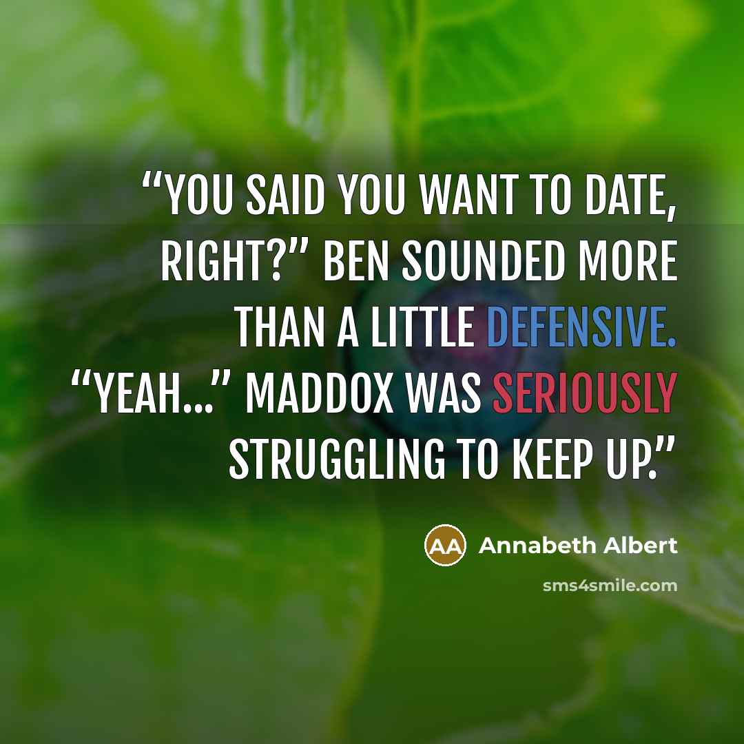 “You said you want to date, right?” Ben sounded more than a little defensive. “Yeah...” Maddox was seriously struggling to keep up.” quote by Annabeth Albert