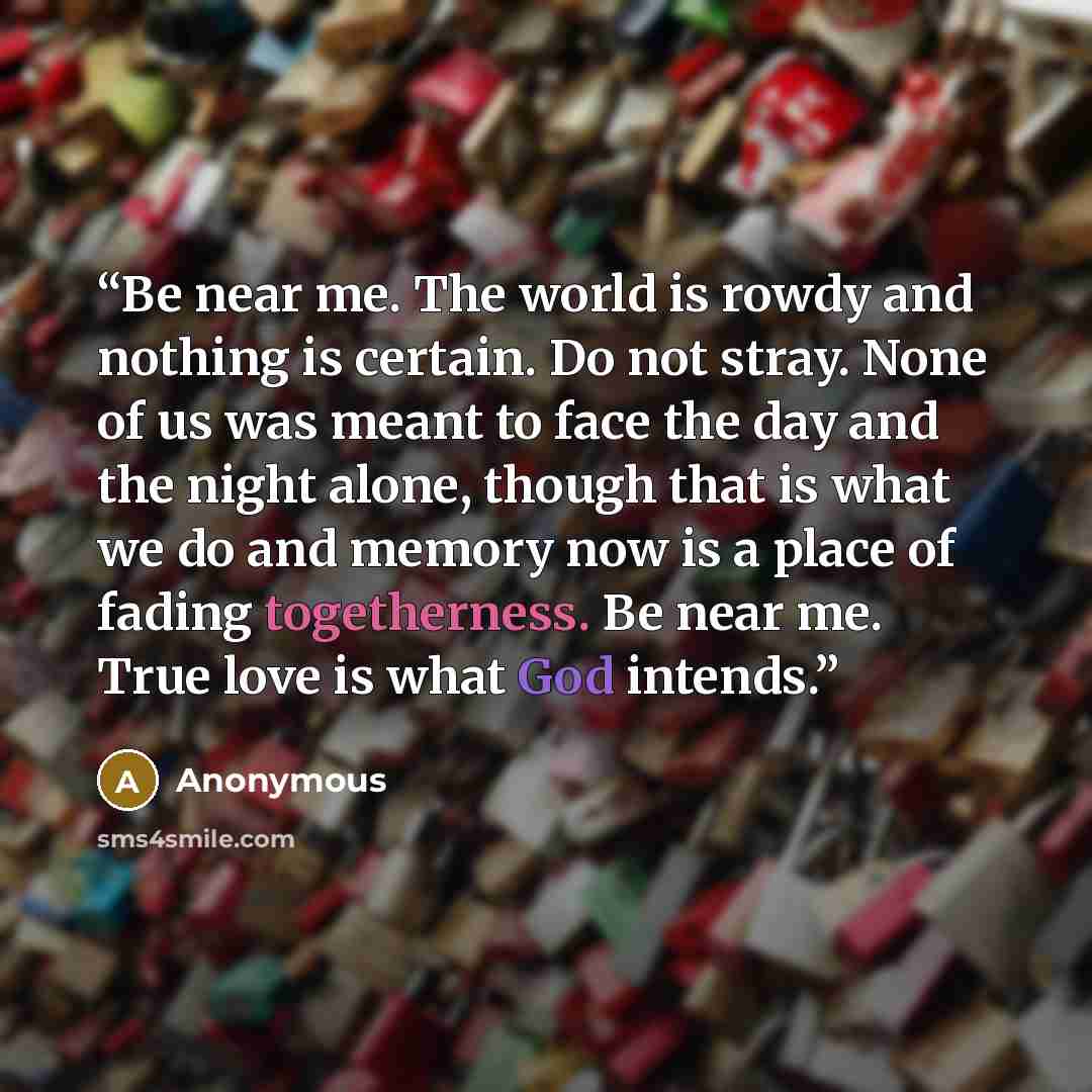 “Be near me. The world is rowdy and nothing is certain. Do not stray. None of us was meant to face the day and the night alone, though that is what we do and memory now is a place of fading togetherness. Be near me. True love is what God intends.” quote by Anonymous