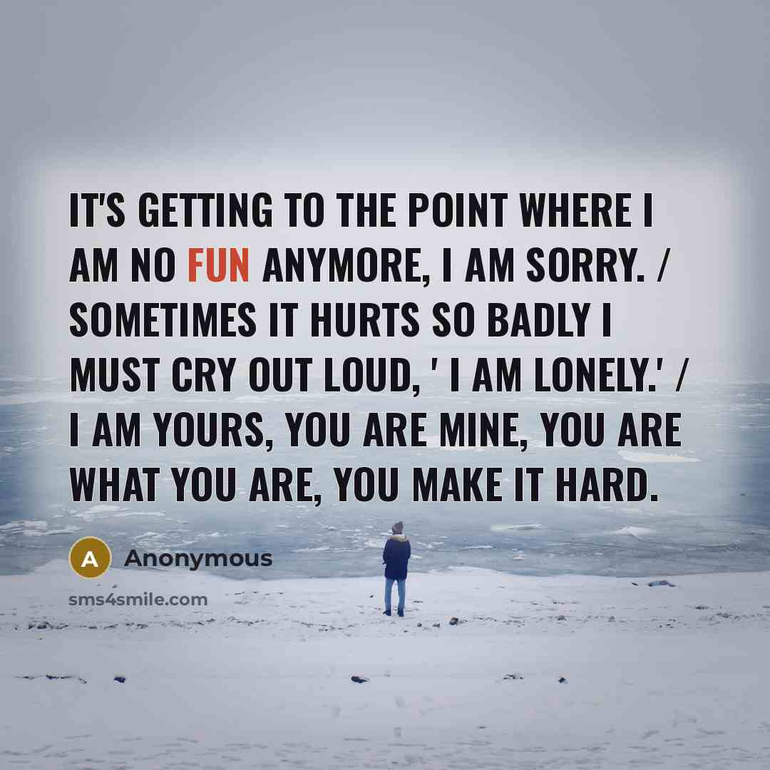 “It's getting to the point where I am no fun anymore, I am sorry. / Sometimes it hurts so badly I must cry out loud, ' I am lonely.' / I am yours, you are mine, you are what you are, you make it hard.” quote by Anonymous