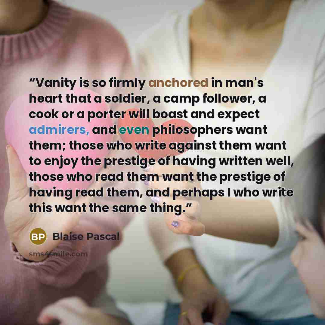 “Vanity is so firmly anchored in man's heart that a soldier, a camp follower, a cook or a porter will boast and expect admirers, and even philosophers want them; those who write against them want to enjoy the prestige of having written well, those who read them want the prestige of having read…” quote by Blaise Pascal