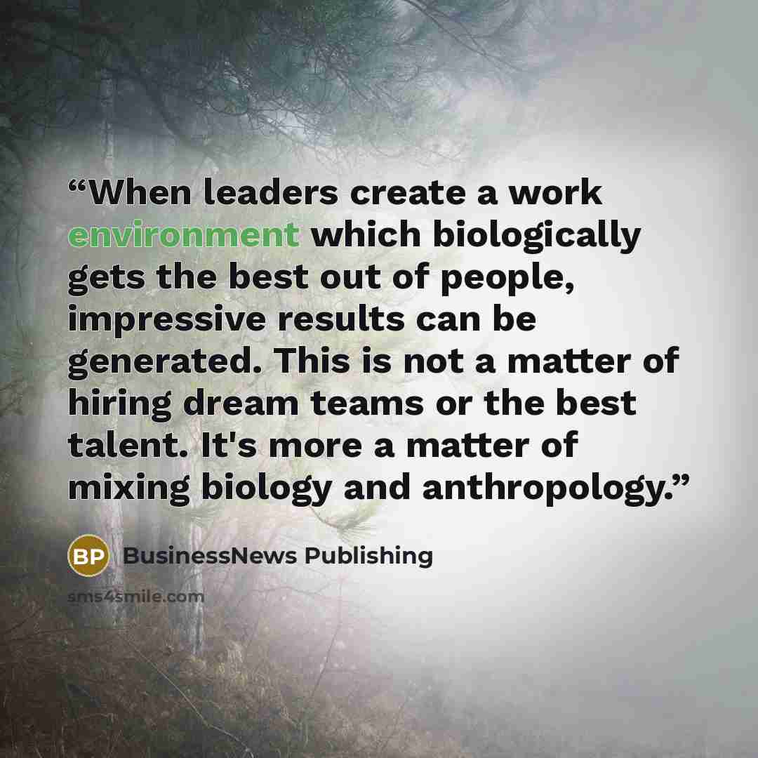 “When leaders create a work environment which biologically gets the best out of people, impressive results can be generated. This is not a matter of hiring dream teams or the best talent. It's more a matter of mixing biology and anthropology.” quote by BusinessNews Publishing