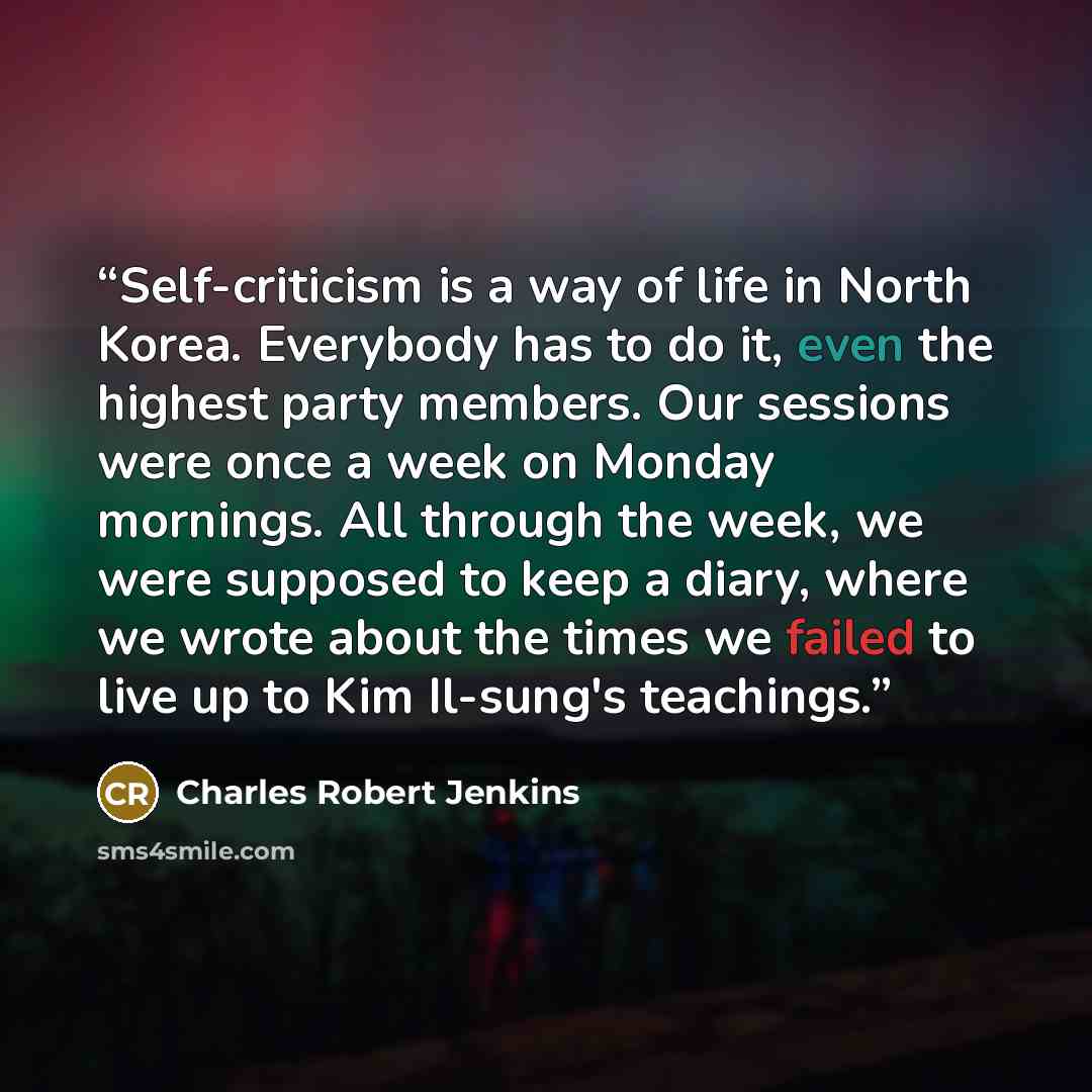 “Self-criticism is a way of life in North Korea. Everybody has to do it, even the highest party members. Our sessions were once a week on Monday mornings. All through the week, we were supposed to keep a diary, where we wrote about the times we failed to live up to Kim Il-sung's teachings.” quote by Charles Robert Jenkins