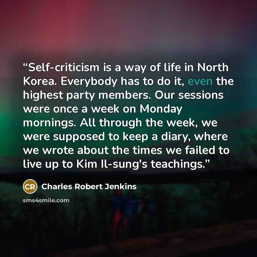 “Self-criticism is a way of life in North Korea. Everybody has to do it, even the highest party members. Our sessions were once a week on Monday mornings. All through the week, we were supposed to keep a diary, where we wrote about the times we failed to live up to Kim Il-sung's teachings.” quote by Charles Robert Jenkins