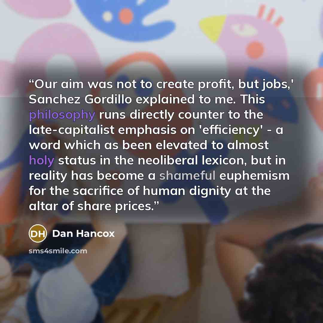 “Our aim was not to create profit, but jobs,' Sanchez Gordillo explained to me. This philosophy runs directly counter to the late-capitalist emphasis on 'efficiency' - a word which as been elevated to almost holy status in the neoliberal lexicon, but in reality has become a shameful euphemism for…” quote by Dan Hancox