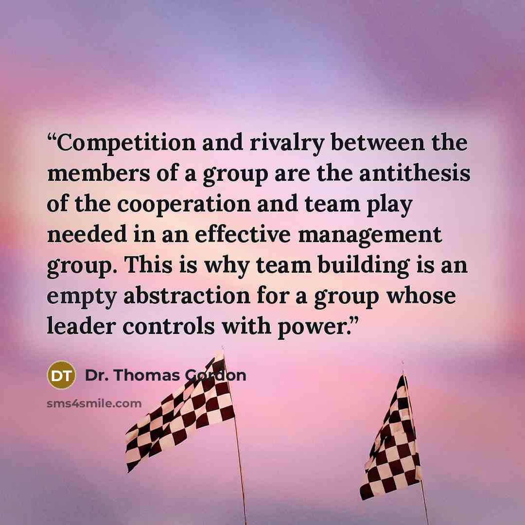 “Competition and rivalry between the members of a group are the antithesis of the cooperation and team play needed in an effective management group. This is why team building is an empty abstraction for a group whose leader controls with power.” quote by Dr. Thomas Gordon