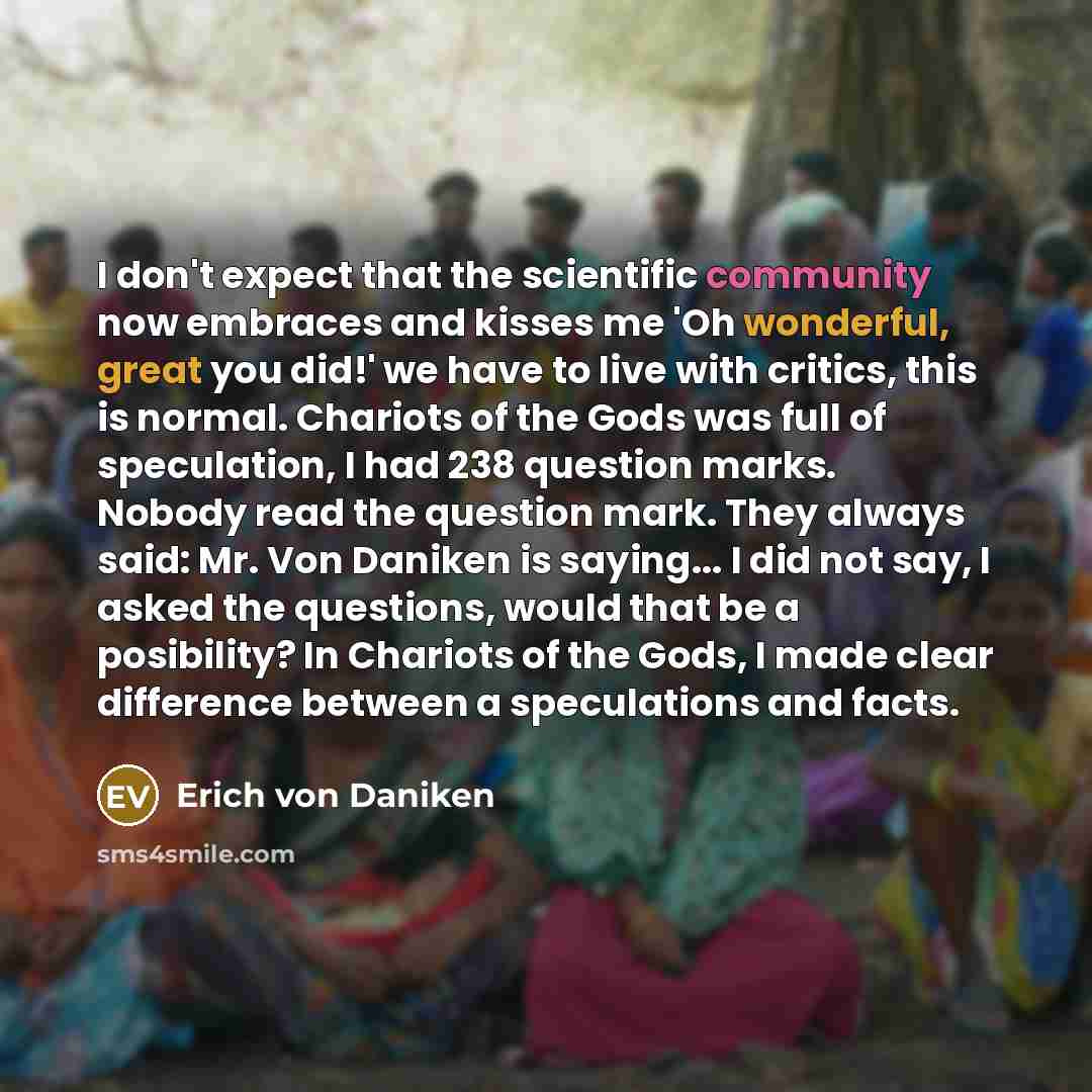 “I don't expect that the scientific community now embraces and kisses me 'Oh wonderful, great you did!' we have to live with critics, this is normal. Chariots of the Gods was full of speculation, I had 238 question marks. Nobody read the question mark. They always said: Mr. Von Daniken is saying…” quote by Erich von Däniken