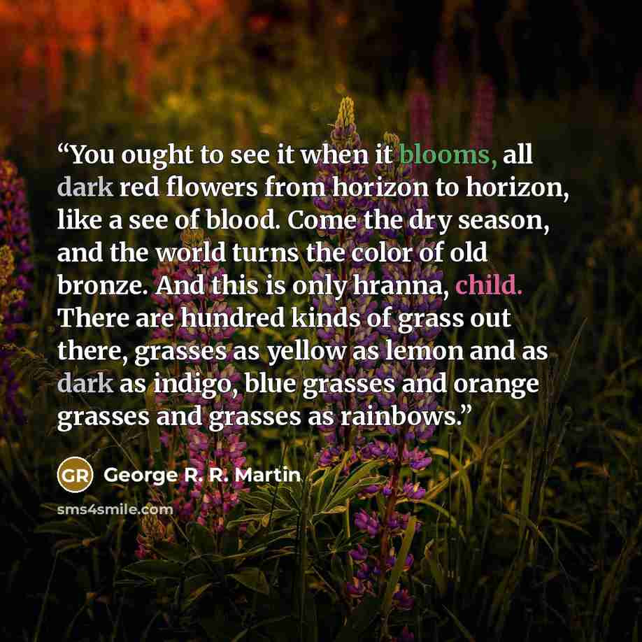 “You ought to see it when it blooms, all dark red flowers from horizon to horizon, like a see of blood. Come the dry season, and the world turns the color of old bronze. And this is only hranna, child. There are hundred kinds of grass out there, grasses as yellow as lemon and as dark as indigo…” quote by George R. R. Martin