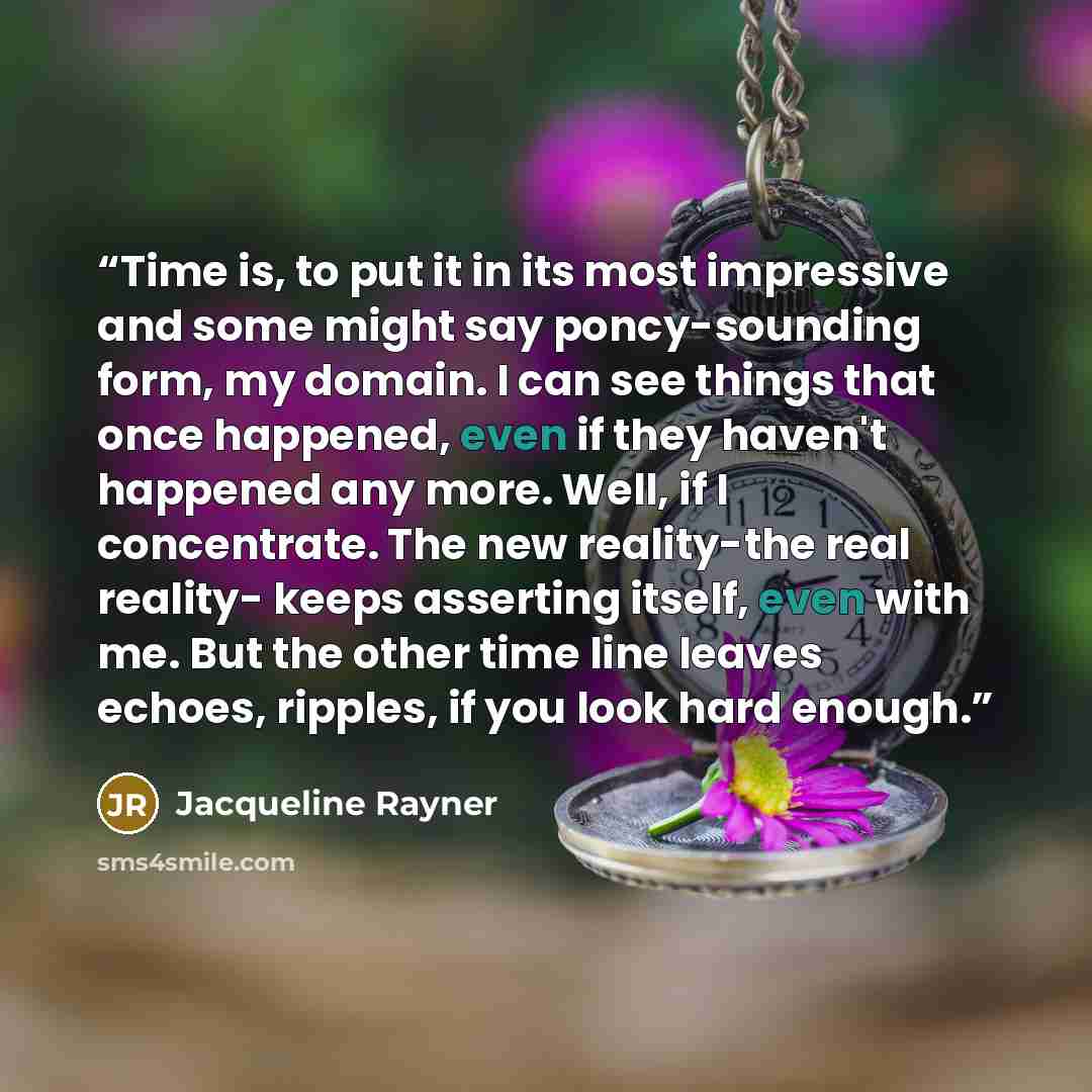 “Time is, to put it in its most impressive and some might say poncy-sounding form, my domain. I can see things that once happened, even if they haven't happened any more. Well, if I concentrate. The new reality-the real reality- keeps asserting itself, even with me. But the other time line leaves…” quote by Jacqueline Rayner