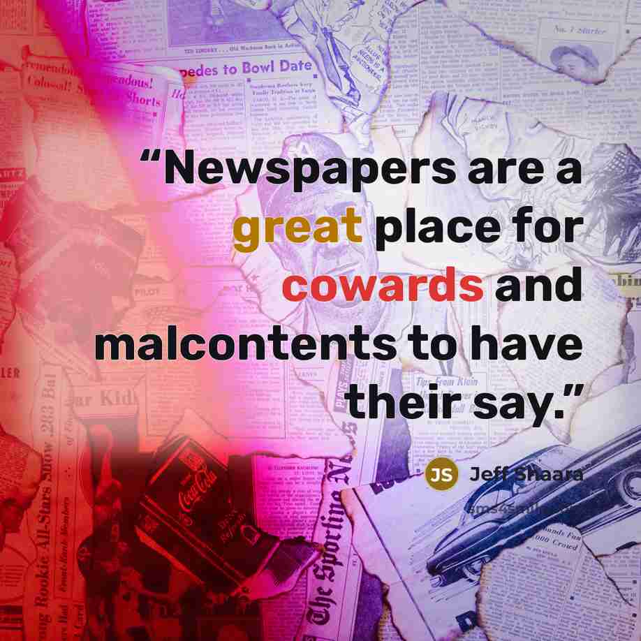 “Newspapers are a great place for cowards and malcontents to have their say.” quote by Jeff Shaara