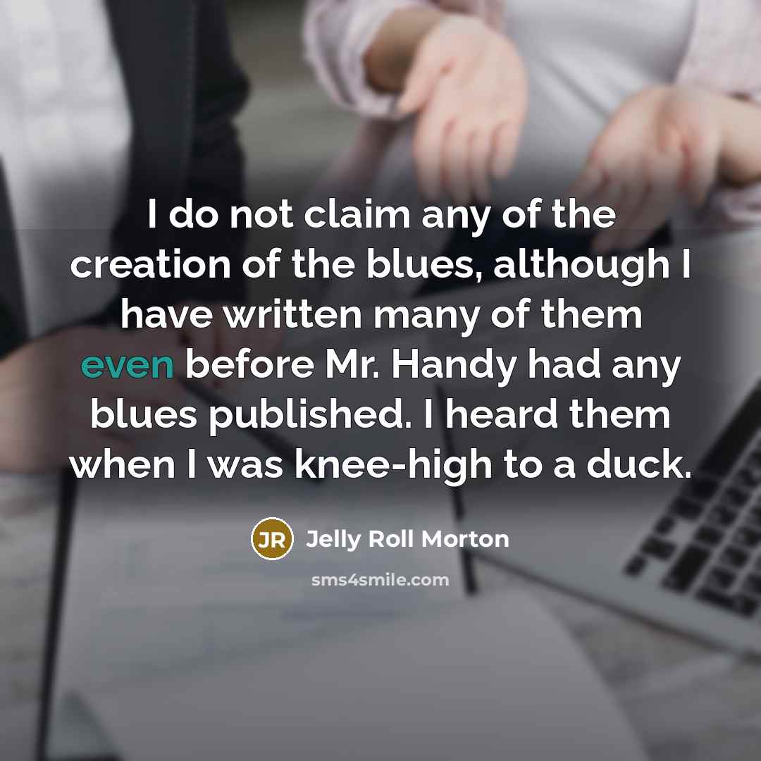 “I do not claim any of the creation of the blues, although I have written many of them even before Mr. Handy had any blues published. I heard them when I was knee-high to a duck.” quote by Jelly Roll Morton