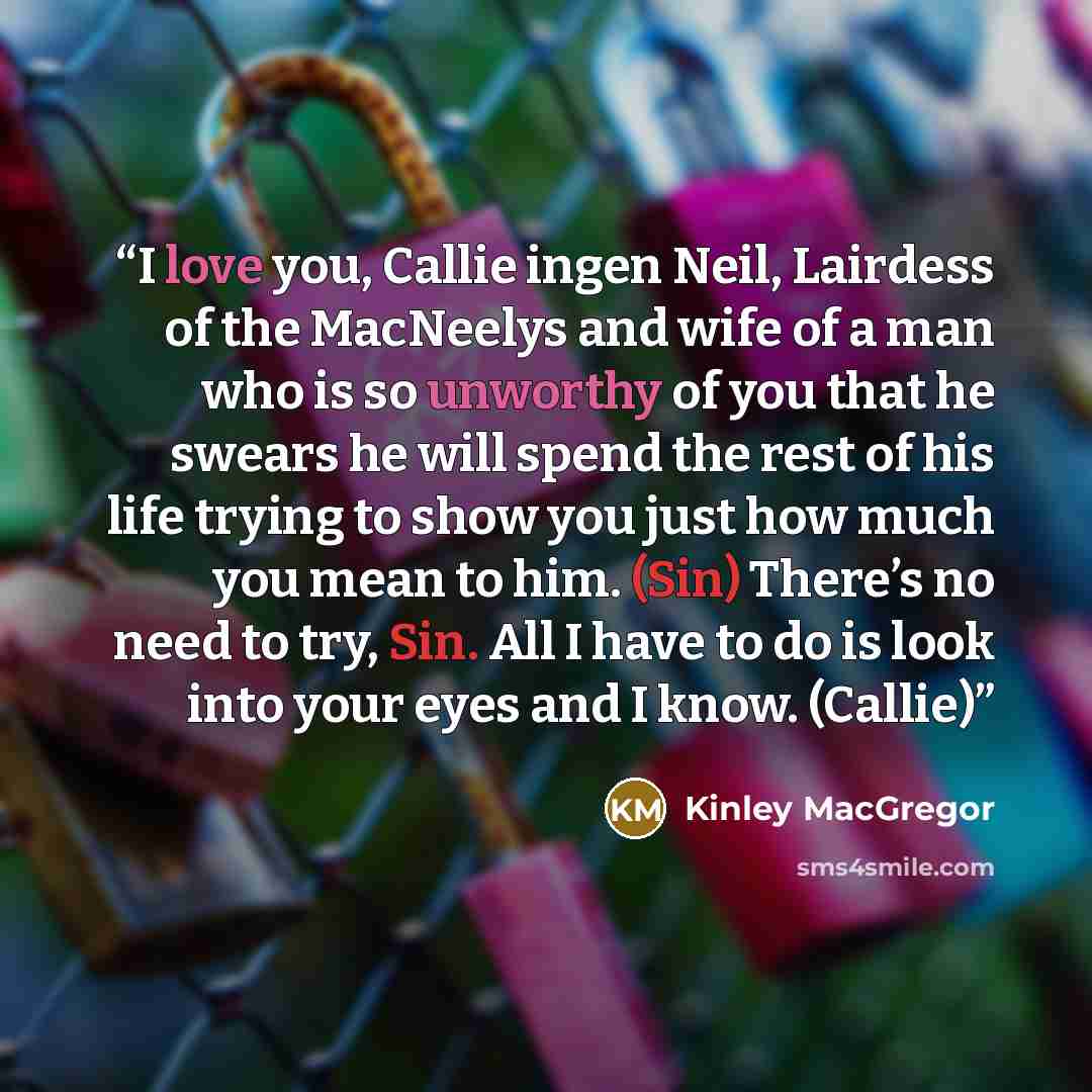“I love you, Callie ingen Neil, Lairdess of the MacNeelys and wife of a man who is so unworthy of you that he swears he will spend the rest of his life trying to show you just how much you mean to him. (Sin) There’s no need to try, Sin. All I have to do is look into your eyes and I know. (Callie)” quote by Kinley MacGregor