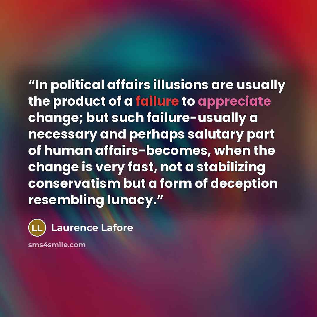 “In political affairs illusions are usually the product of a failure to appreciate change; but such failure-usually a necessary and perhaps salutary part of human affairs-becomes, when the change is very fast, not a stabilizing conservatism but a form of deception resembling lunacy.” quote by Laurence Lafore