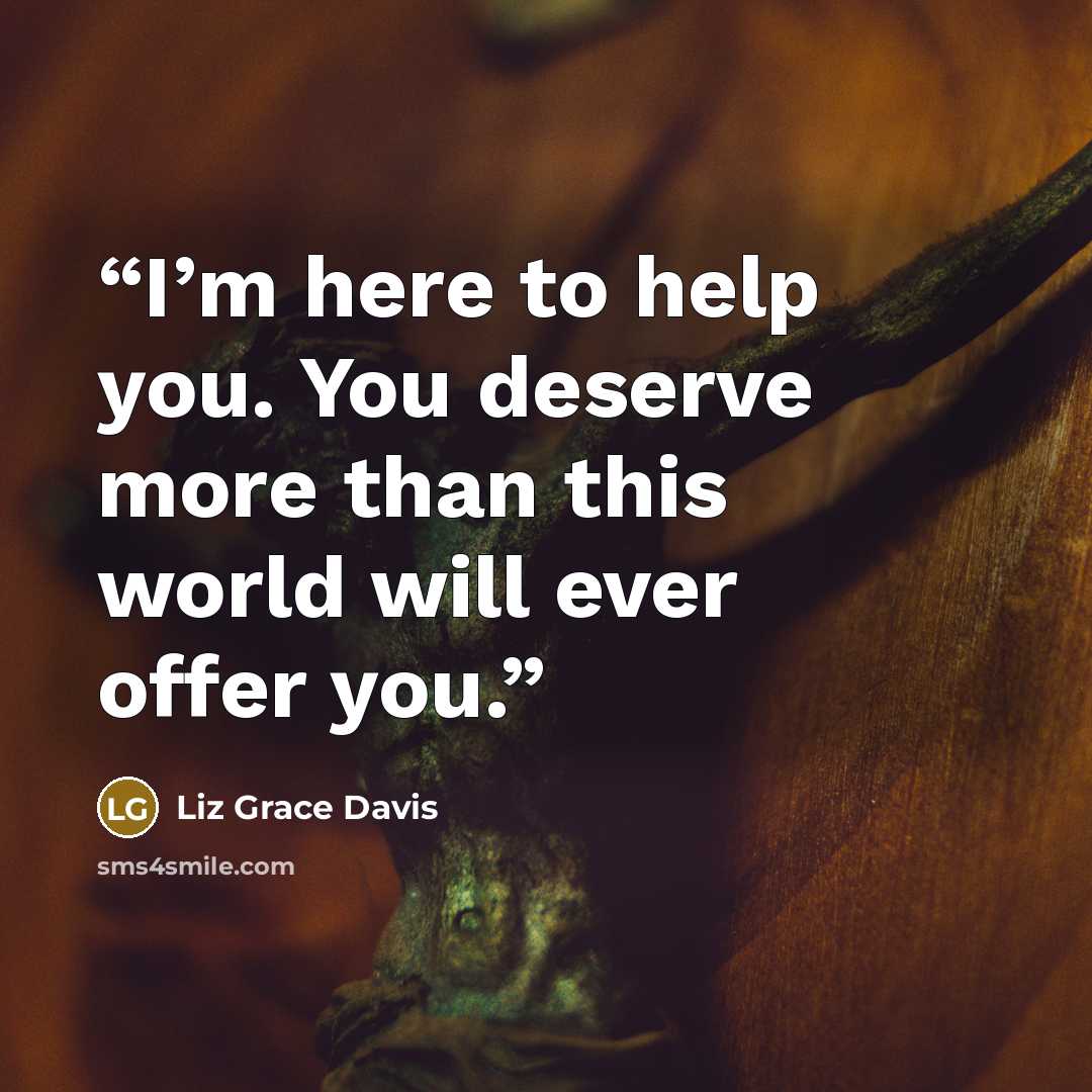 “I’m here to help you. You deserve more than this world will ever offer you.” quote by Liz Grace Davis