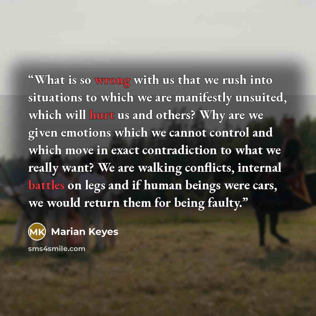 “What is so wrong with us that we rush into situations to which we are manifestly unsuited, which will hurt us and others? Why are we given emotions which we cannot control and which move in exact contradiction to what we really want? We are walking conflicts, internal battles on legs and if human…” quote by Marian Keyes