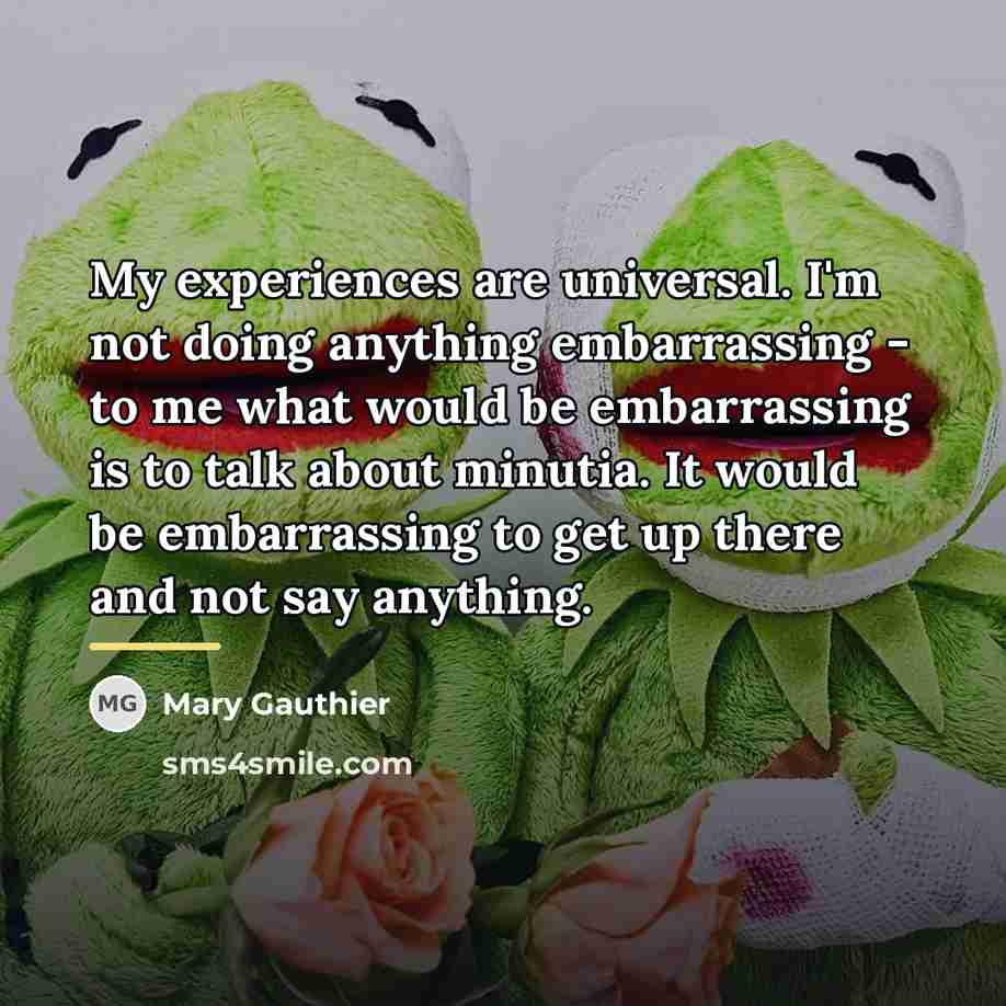 “My experiences are universal. I'm not doing anything embarrassing -…” quote by Mary Gauthier